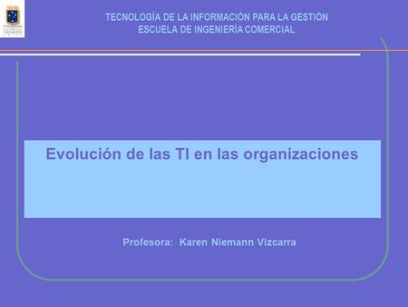 Evolución de las TI en las organizaciones Profesora: Karen Niemann Vizcarra TECNOLOGÍA DE LA INFORMACIÓN PARA LA GESTIÓN ESCUELA DE INGENIERÍA COMERCIAL.