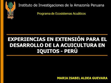MARIA ISABEL ALDEA GUEVARA EXPERIENCIAS EN EXTENSIÓN PARA EL DESARROLLO DE LA ACUICULTURA EN IQUITOS - PERÚ Instituto de Investigaciones de la Amazonía.