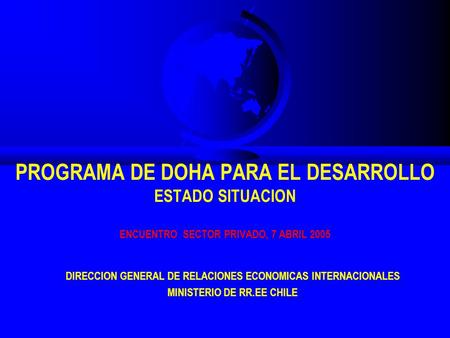 PROGRAMA DE DOHA PARA EL DESARROLLO ESTADO SITUACION ENCUENTRO SECTOR PRIVADO, 7 ABRIL 2005 DIRECCION GENERAL DE RELACIONES ECONOMICAS INTERNACIONALES.
