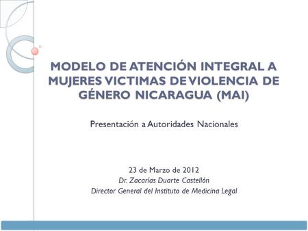 MODELO DE ATENCIÓN INTEGRAL A MUJERES VICTIMAS DE VIOLENCIA DE GÉNERO NICARAGUA (MAI) Presentación a Autoridades Nacionales 23 de Marzo de 2012 Dr. Zacarías.
