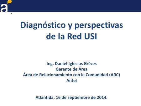 Diagnóstico y perspectivas de la Red USI Ing. Daniel Iglesias Grèzes Gerente de Área Área de Relacionamiento con la Comunidad (ARC) Antel Atlántida, 16.