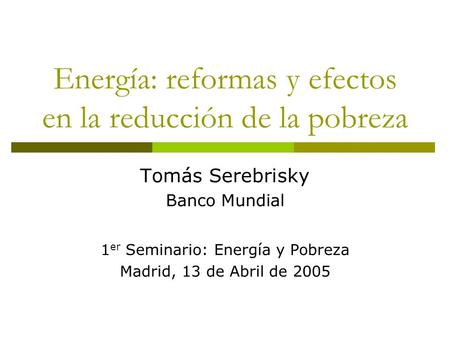 Energía: reformas y efectos en la reducción de la pobreza Tomás Serebrisky Banco Mundial 1 er Seminario: Energía y Pobreza Madrid, 13 de Abril de 2005.