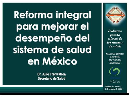 1 Ciudad de México, 4 de octubre de 2006 Evidencias para la reforma de los sistemas de salud: Lecciones globales a partir de experiencias nacionales Dr.