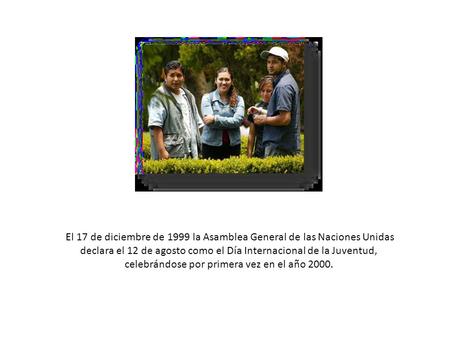 El 17 de diciembre de 1999 la Asamblea General de las Naciones Unidas declara el 12 de agosto como el Día Internacional de la Juventud, celebrándose por.