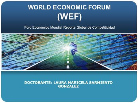 WORLD ECONOMIC FORUM (WEF) DOCTORANTE: LAURA MARICELA SARMIENTO GONZALEZ Foro Económico Mundial Reporte Global de Competitividad.