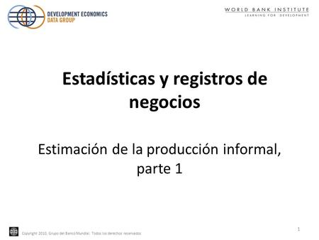 Copyright 2010, Grupo del Banco Mundial. Todos los derechos reservados Estimación de la producción informal, parte 1 1 Estadísticas y registros de negocios.