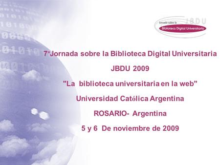 7 ª Jornada sobre la Biblioteca Digital Universitaria JBDU 2009 La biblioteca universitaria en la web Universidad Cat ó lica Argentina ROSARIO- Argentina.