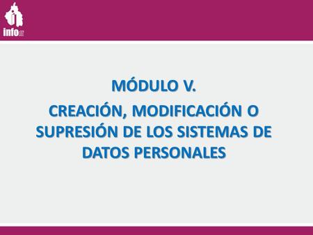 MÓDULO V. CREACIÓN, MODIFICACIÓN O SUPRESIÓN DE LOS SISTEMAS DE DATOS PERSONALES.