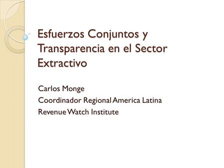 Esfuerzos Conjuntos y Transparencia en el Sector Extractivo Carlos Monge Coordinador Regional America Latina Revenue Watch Institute.