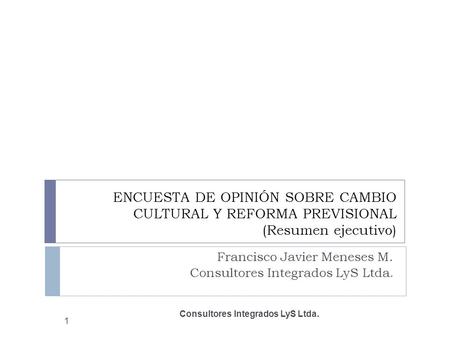 ENCUESTA DE OPINIÓN SOBRE CAMBIO CULTURAL Y REFORMA PREVISIONAL (Resumen ejecutivo) Francisco Javier Meneses M. Consultores Integrados LyS Ltda. 1.
