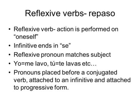 Reflexive verbs- repaso Reflexive verb- action is performed on “oneself” Infinitive ends in “se” Reflexive pronoun matches subject Yo=me lavo, tú=te lavas.