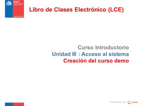 Curso Introductorio Unidad III : Acceso al sistema Creación del curso demo Curso creado por : Libro de Clases Electrónico (LCE)