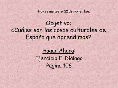 Objetivo: ¿Cuáles son las cosas culturales de España que aprendimos? Hagan Ahora: Ejercicio E. Diálago Página 106 Hoy es martes, el 22 de noviembre.