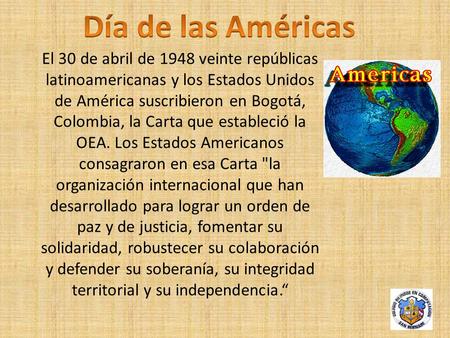 Día de las Américas El 30 de abril de 1948 veinte repúblicas latinoamericanas y los Estados Unidos de América suscribieron en Bogotá, Colombia, la Carta.