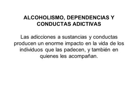 ALCOHOLISMO, DEPENDENCIAS Y CONDUCTAS ADICTIVAS Las adicciones a sustancias y conductas producen un enorme impacto en la vida de los individuos que las.