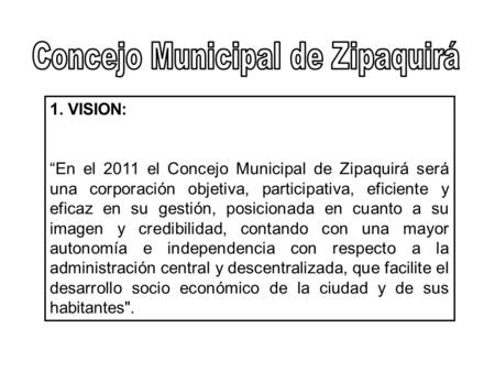 1. VISION: “En el 2011 el Concejo Municipal de Zipaquirá será una corporación objetiva, participativa, eficiente y eficaz en su gestión, posicionada en.