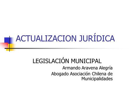 ACTUALIZACION JURÍDICA LEGISLACIÓN MUNICIPAL Armando Aravena Alegría Abogado Asociación Chilena de Municipalidades.