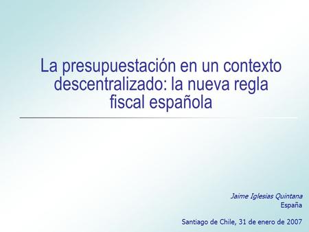 La presupuestación en un contexto descentralizado: la nueva regla fiscal española Jaime Iglesias Quintana España Santiago de Chile, 31 de enero de 2007.