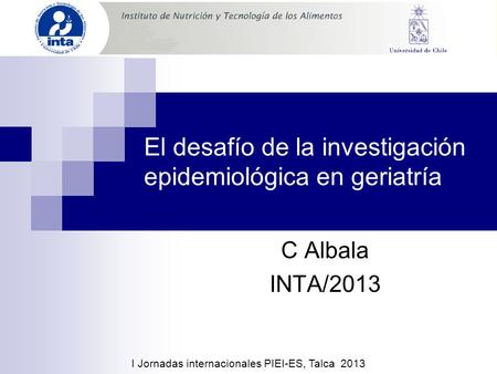 El desafío de la investigación epidemiológica en geriatría C Albala INTA/2013 I Jornadas internacionales PIEI-ES, Talca 2013.