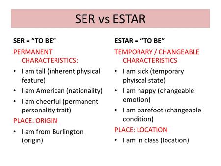 SER vs ESTAR SER = “TO BE” PERMANENT CHARACTERISTICS: I am tall (inherent physical feature) I am American (nationality) I am cheerful (permanent personality.
