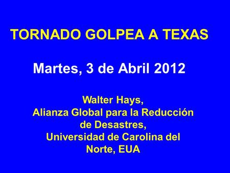 TORNADO GOLPEA A TEXAS Martes, 3 de Abril 2012 Walter Hays, Alianza Global para la Reducción de Desastres, Universidad de Carolina del Norte, EUA.