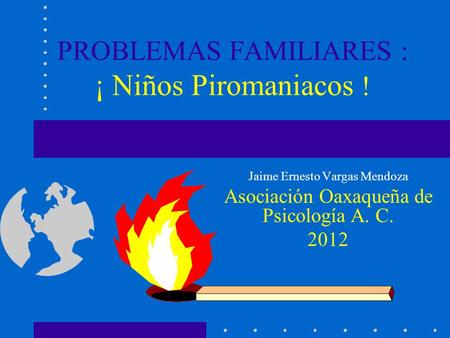 PROBLEMAS FAMILIARES : ¡ Niños Piromaniacos ! Jaime Ernesto Vargas Mendoza Asociación Oaxaqueña de Psicología A. C. 2012.