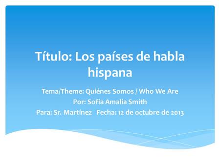 Tema/Theme: Quiénes Somos / Who We Are Por: Sofia Amalia Smith Para: Sr. Martínez Fecha: 12 de octubre de 2013 Título: Los países de habla hispana.