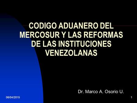06/04/20151 CODIGO ADUANERO DEL MERCOSUR Y LAS REFORMAS DE LAS INSTITUCIONES VENEZOLANAS Dr. Marco A. Osorio U.