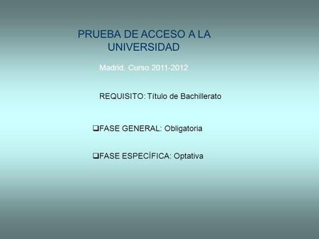 PRUEBA DE ACCESO A LA UNIVERSIDAD Madrid. Curso 2011-2012 REQUISITO: Título de Bachillerato  FASE GENERAL: Obligatoria  FASE ESPECÍFICA: Optativa.