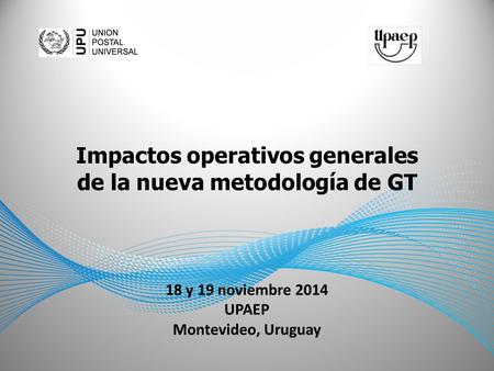 18 y 19 noviembre 2014 UPAEP Montevideo, Uruguay Impactos operativos generales de la nueva metodología de GT.