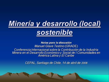Minería y desarrollo (local) sostenible Notas para la discusión Manuel Glave Testino (GRADE) Conferencia Internacional sobre la Contribución de la Industria.
