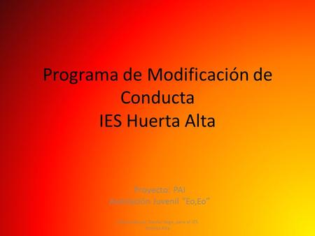 Programa de Modificación de Conducta IES Huerta Alta Proyecto: PAI Asociación Juvenil “Eo,Eo” Elaborado por Daniel Vega, para el IES HUerta Alta.