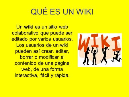 QUÉ ES UN WIKI Un wiki es un sitio web colaborativo que puede ser editado por varios usuarios. Los usuarios de un wiki pueden así crear, editar, borrar.