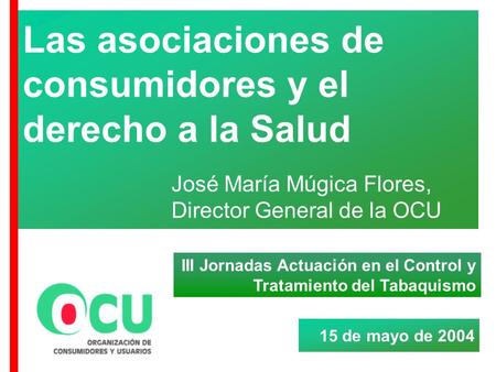 Las asociaciones de consumidores y el derecho a la Salud José María Múgica Flores, Director General de la OCU 15 de mayo de 2004 III Jornadas Actuación.