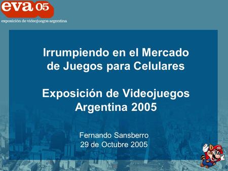 Irrumpiendo en el Mercado de Juegos para Celulares Exposición de Videojuegos Argentina 2005 Fernando Sansberro 29 de Octubre 2005.
