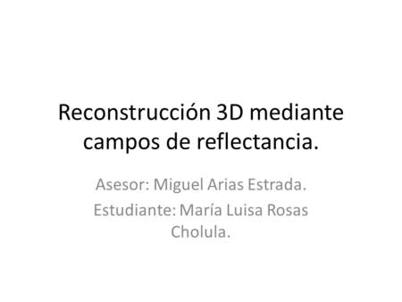 Reconstrucción 3D mediante campos de reflectancia. Asesor: Miguel Arias Estrada. Estudiante: María Luisa Rosas Cholula.