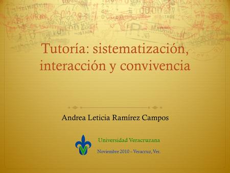 Tutoría: sistematización, interacción y convivencia Andrea Leticia Ramírez Campos Universidad Veracruzana Noviembre 2010 – Veracruz, Ver.