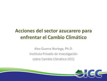 Acciones del sector azucarero para enfrentar el Cambio Climático Alex Guerra Noriega, Ph.D. Instituto Privado de Investigación sobre Cambio Climático (ICC)