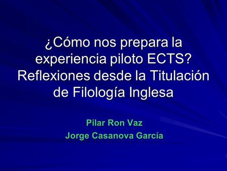 ¿Cómo nos prepara la experiencia piloto ECTS? Reflexiones desde la Titulación de Filología Inglesa Pilar Ron Vaz Jorge Casanova García.