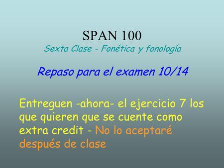 SPAN 100 Sexta Clase - Fonética y fonología Repaso para el examen 10/14 Entreguen -ahora- el ejercicio 7 los que quieren que se cuente como extra credit.