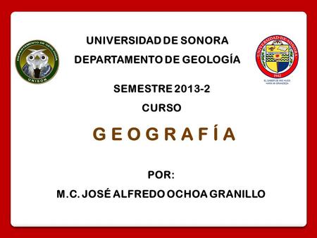 G E O G R A F Í A SEMESTRE 2013-2 CURSO UNIVERSIDAD DE SONORA DEPARTAMENTO DE GEOLOGÍA POR: M.C. JOSÉ ALFREDO OCHOA GRANILLO.