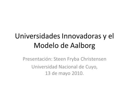 Universidades Innovadoras y el Modelo de Aalborg Presentación: Steen Fryba Christensen Universidad Nacional de Cuyo, 13 de mayo 2010.