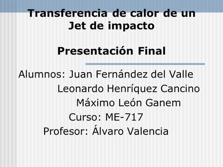 Transferencia de calor de un Jet de impacto Presentación Final Alumnos: Juan Fernández del Valle Leonardo Henríquez Cancino Máximo León Ganem Curso: ME-717.
