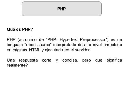 PHP Qué es PHP? PHP (acronimo de PHP: Hypertext Preprocessor) es un lenguaje open source interpretado de alto nivel embebido en páginas HTML y ejecutado.