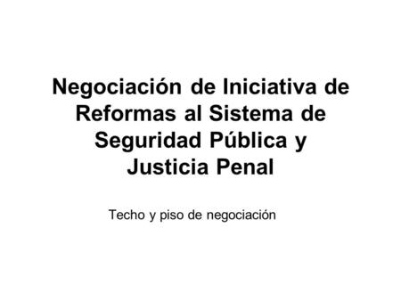Negociación de Iniciativa de Reformas al Sistema de Seguridad Pública y Justicia Penal Techo y piso de negociación.