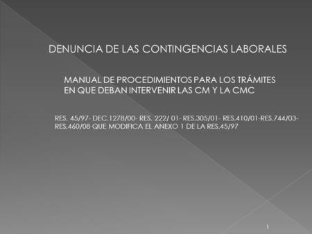 1 DENUNCIA DE LAS CONTINGENCIAS LABORALES MANUAL DE PROCEDIMIENTOS PARA LOS TRÁMITES EN QUE DEBAN INTERVENIR LAS CM Y LA CMC RES. 45/97- DEC.1278/00- RES.