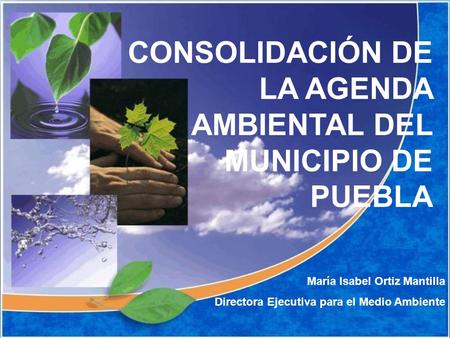 CONSOLIDACIÓN DE LA AGENDA AMBIENTAL DEL MUNICIPIO DE PUEBLA María Isabel Ortiz Mantilla Directora Ejecutiva para el Medio Ambiente.