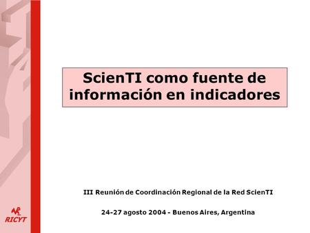ScienTI como fuente de información en indicadores III Reunión de Coordinación Regional de la Red ScienTI 24-27 agosto 2004 - Buenos Aires, Argentina.