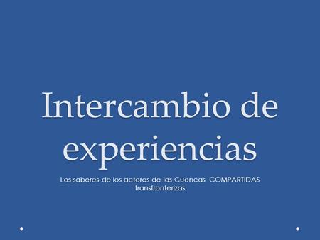 Intercambio de experiencias Los saberes de los actores de las Cuencas COMPARTIDAS transfronterizas.