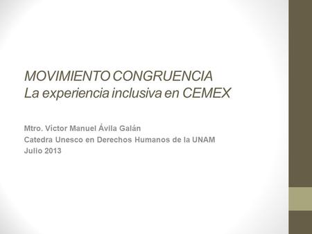 MOVIMIENTO CONGRUENCIA La experiencia inclusiva en CEMEX Mtro. Víctor Manuel Ávila Galán Catedra Unesco en Derechos Humanos de la UNAM Julio 2013.